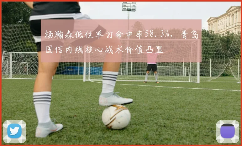 杨瀚森低位单打命中率58.3%,青岛国信内线核心战术价值凸显