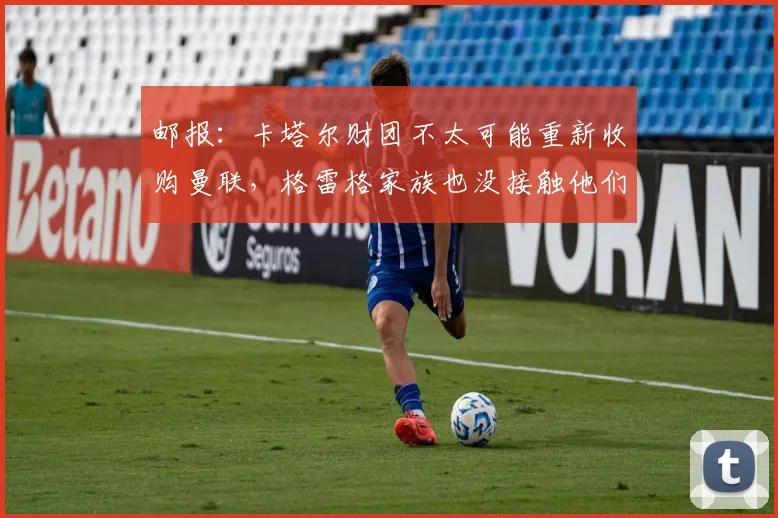 邮报：卡塔尔财团不太可能重新收购曼联，格雷格家族也没接触他们