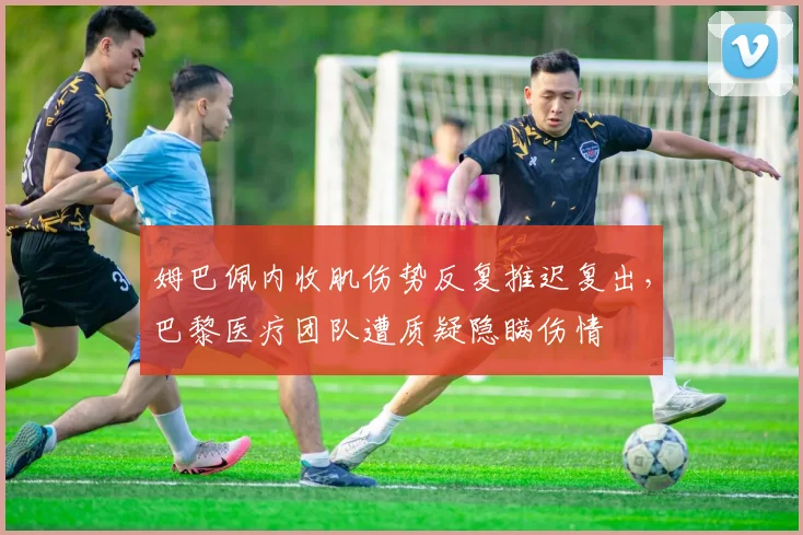 姆巴佩内收肌伤势反复推迟复出,巴黎医疗团队遭质疑隐瞒伤情