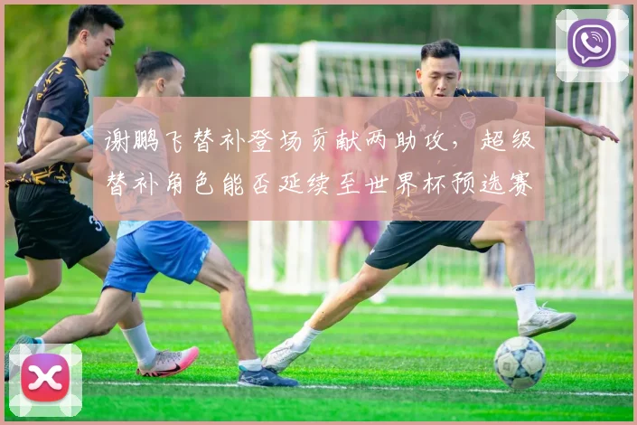 谢鹏飞替补登场贡献两助攻，超级替补角色能否延续至世界杯预选赛？