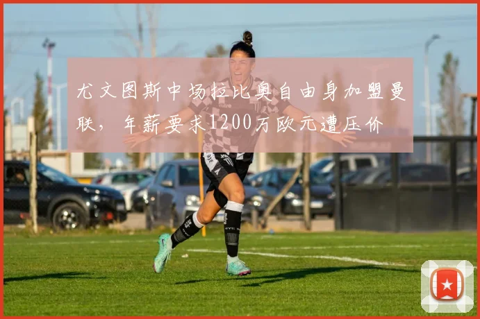 尤文图斯中场拉比奥自由身加盟曼联,年薪要求1200万欧元遭压价