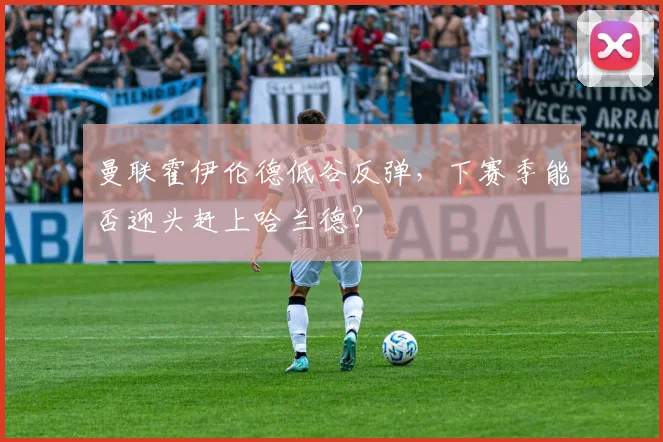 曼联霍伊伦德低谷反弹，下赛季能否迎头赶上哈兰德？
