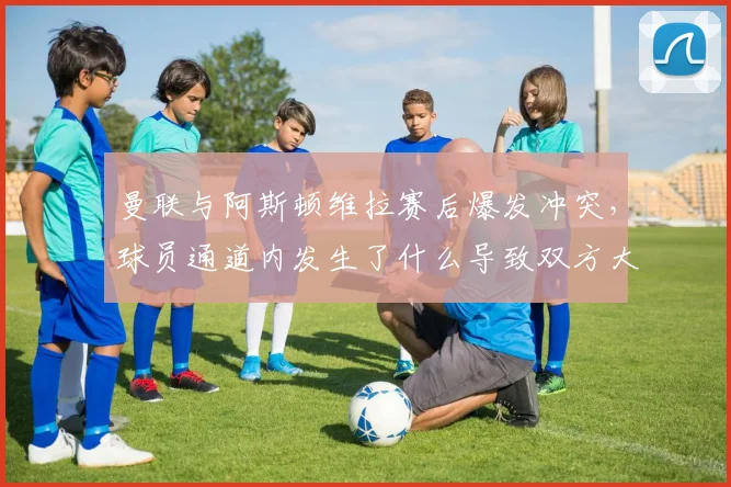 曼联与阿斯顿维拉赛后爆发冲突，球员通道内发生了什么导致双方大打出手？