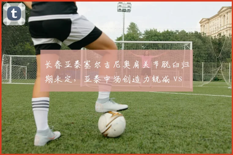 长春亚泰塞尔吉尼奥肩关节脱臼归期未定，亚泰中场创造力锐减 vs 祖伊2024年脱臼后火线复出