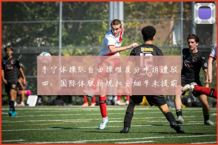 李宁体操队自由操难度分申诉遭驳回，国际体联新规扣分细节未提前透传__br_